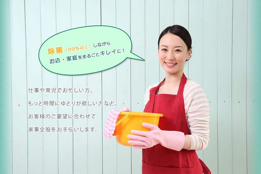 除菌（99%以上）しながらお店・家庭をまるごとキレイに！仕事や育児でお忙しい方、もっと時間にゆとりが欲しい方など、お客様のご要望に合わせて家事全般をお手伝いします。